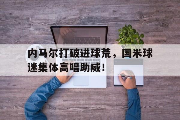 内马尔打破进球荒，国米球迷集体高唱助威！